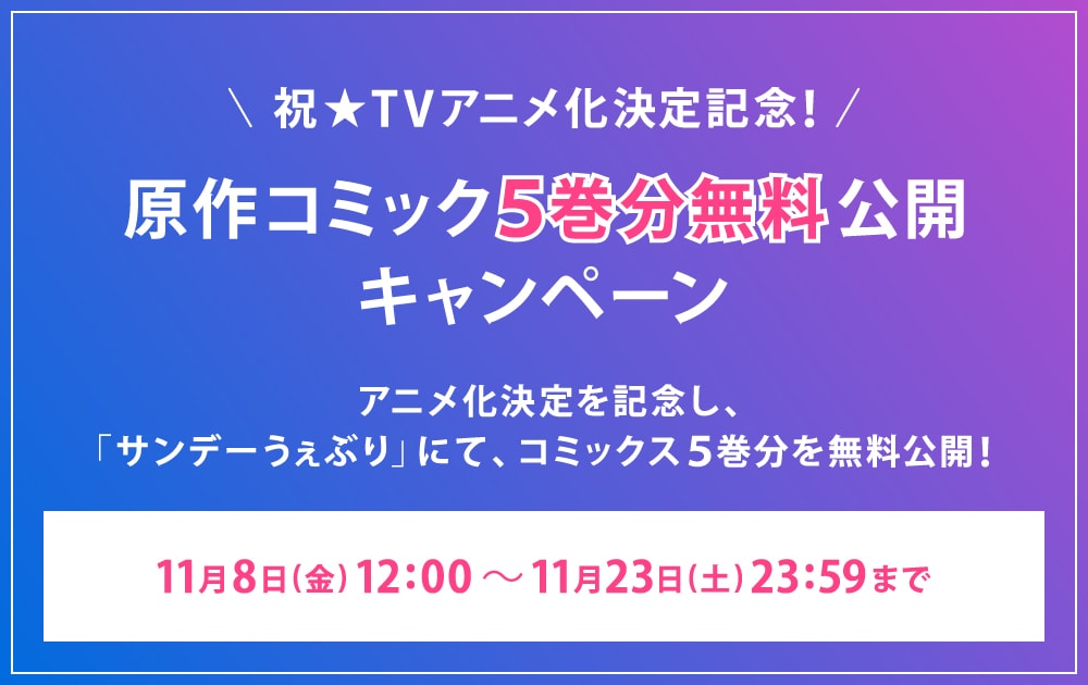 ＼祝★アニメ化決定記念！／ 原作コミック５巻分無料公開
								キャンペーン アニメ化決定を記念し、「サンデーうぇぶり」にて、コミックス５巻分を無料公開︕ 11⽉8⽇(⾦) 18:00 〜 11⽉23⽇(土) 23:59まで